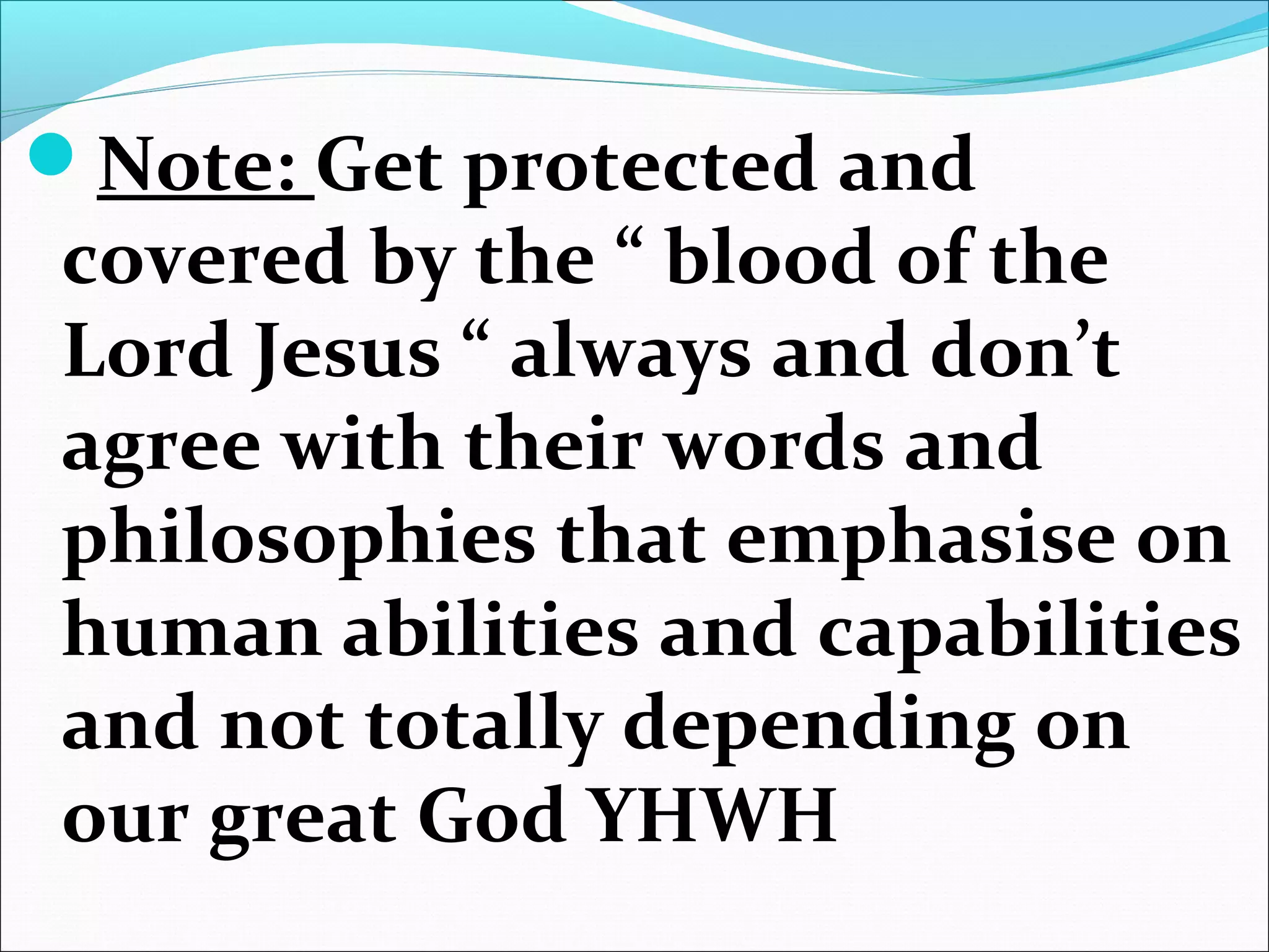 Note: Get protected and
covered by the “ blood of the
Lord Jesus “ always and don’t
agree with their words and
philosophies that emphasise on
human abilities and capabilities
and not totally depending on
our great God YHWH
 