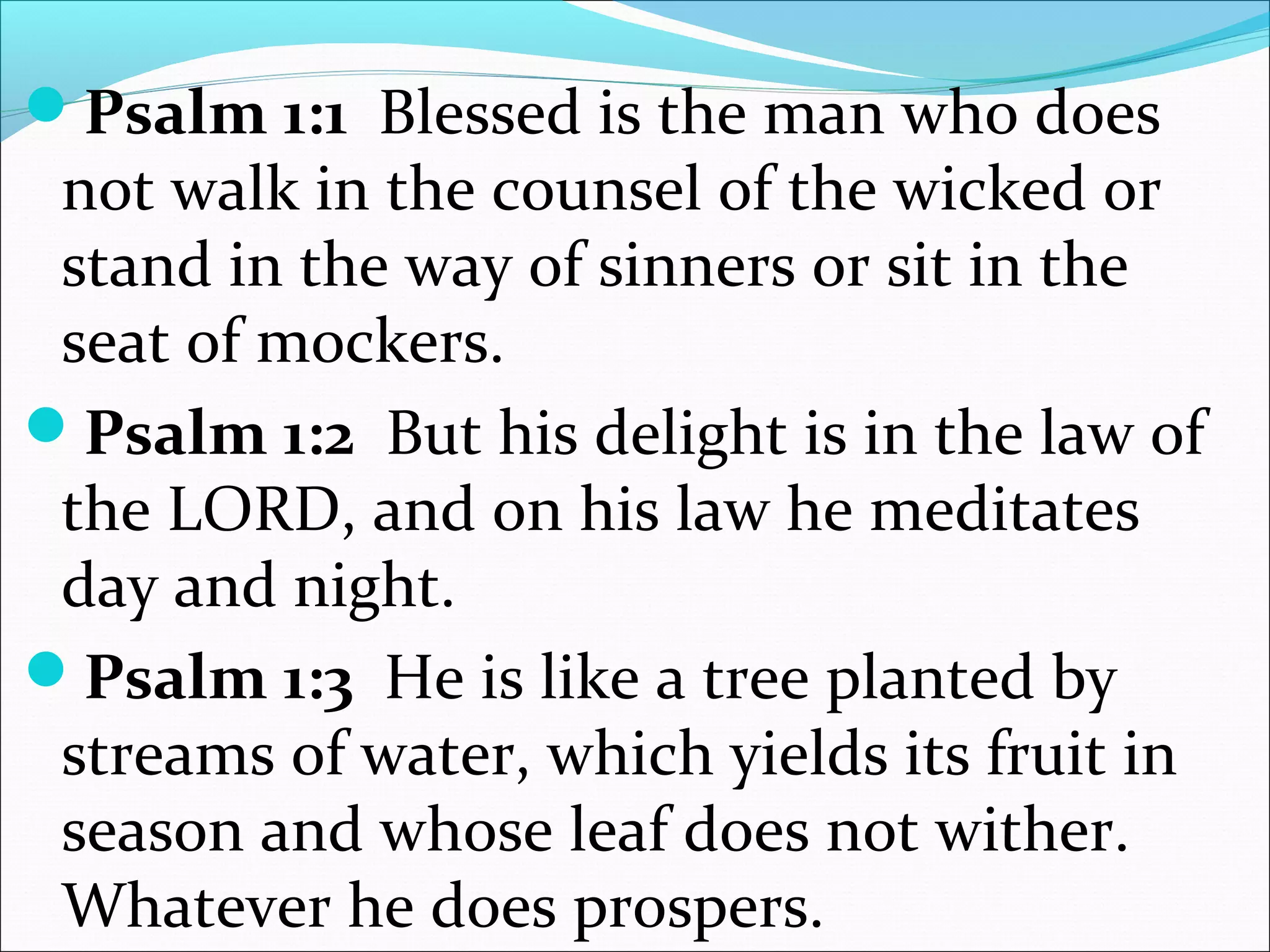 Psalm 1:1 Blessed is the man who does
not walk in the counsel of the wicked or
stand in the way of sinners or sit in the
seat of mockers.
Psalm 1:2 But his delight is in the law of
the LORD, and on his law he meditates
day and night.
Psalm 1:3 He is like a tree planted by
streams of water, which yields its fruit in
season and whose leaf does not wither.
Whatever he does prospers.
 