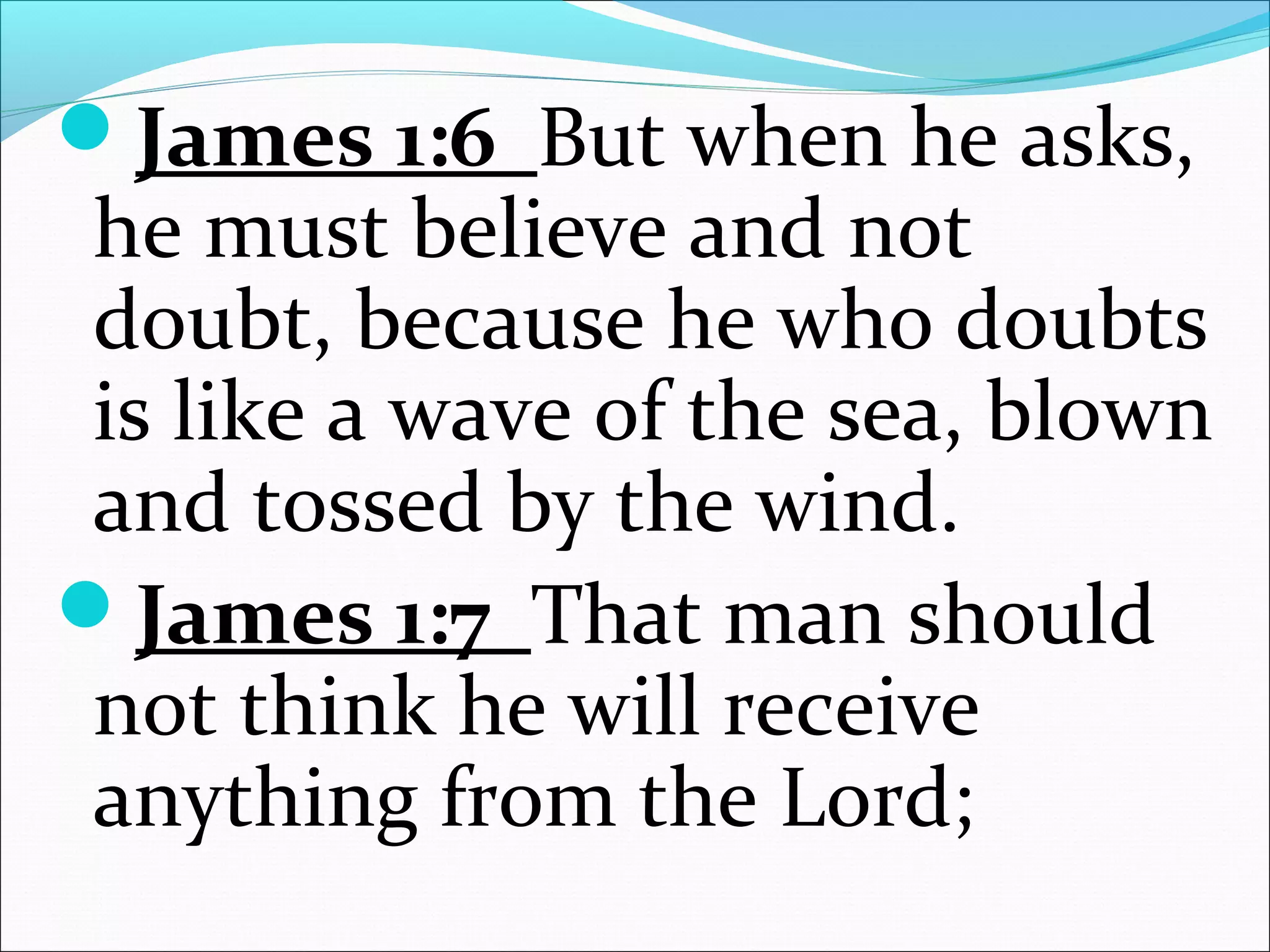 James 1:6 But when he asks,
he must believe and not
doubt, because he who doubts
is like a wave of the sea, blown
and tossed by the wind.
James 1:7 That man should
not think he will receive
anything from the Lord;
 