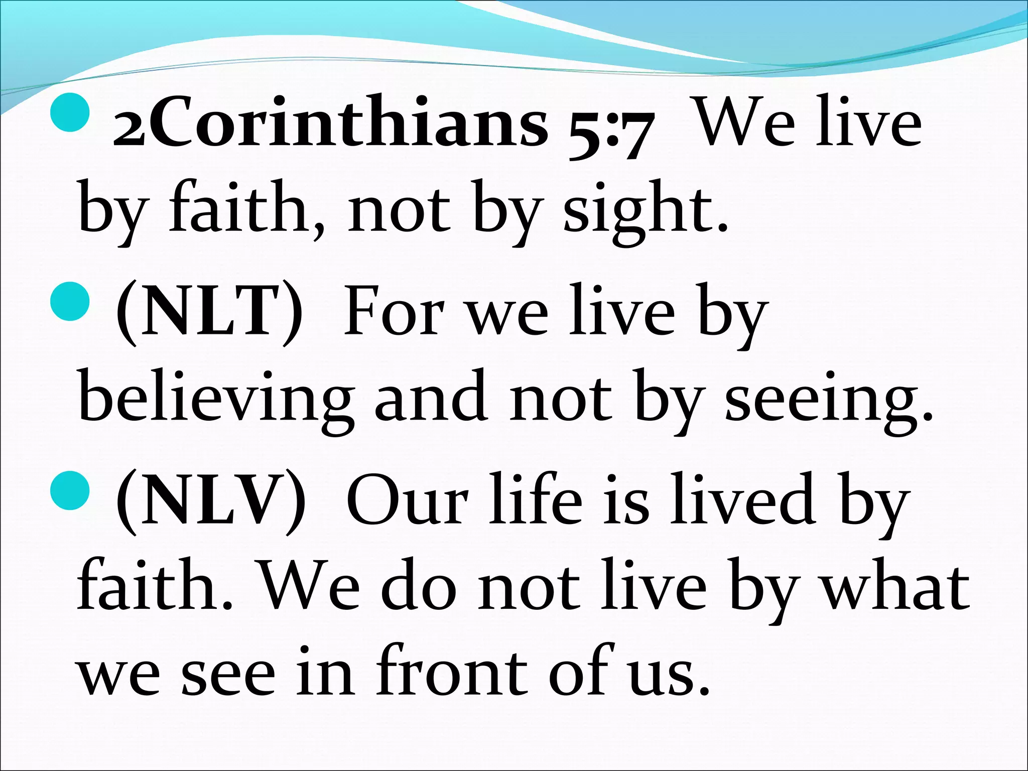 2Corinthians 5:7 We live
by faith, not by sight.
(NLT) For we live by
believing and not by seeing.
(NLV) Our life is lived by
faith. We do not live by what
we see in front of us.
 