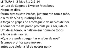 LEITURA I - 2 Mac 7,1-2.9-14
Leitura do Segundo Livro de Macabeus
Naqueles dias,
foram presos sete irmãos, juntamente com a mãe,
e o rei da Síria quis obrigá-los,
à força de golpes de azorrague e de nervos de boi,
a comer carne de porco proibida pela Lei judaica.
Um deles tomou a palavra em nome de todos
e falou assim ao rei:
«Que pretendes perguntar e saber de nós?
Estamos prontos para morrer,
antes que violar a lei de nossos pais».
 