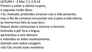 LEITURA I - 2 Mac 7,1-2.9-14
Prestes a soltar o último suspiro,
o segundo irmão disse:
«Tu, malvado, pretendes arrancar-nos a vida presente,
mas o Rei do universo ressuscitar-nos-á para a vida eterna,
se morrermos fiéis às suas leis».
Depois deste começaram a torturar o terceiro.
Intimado a pôr fora a língua,
apresentou-a sem demora
e estendeu as mãos resolutamente,
dizendo com nobre coragem:
«Do Céu recebi estes membros
 