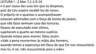 LEITURA I - 2 Mac 7,1-2.9-14
e é por causa das suas leis que os desprezo,
pois do Céu espero recebê-los de novo».
O próprio rei e quantos o acompanhavam
estavam admirados com a força de ânimo do jovem,
que não fazia nenhum caso das torturas.
Depois de executado este último,
sujeitaram o quarto ao mesmo suplício.
Quando estava para morrer, falou assim:
«Vale a pena morrermos às mãos dos homens,
quando temos a esperança em Deus de que Ele nos ressuscitará;
mas tu, ó rei, não ressuscitarás para a vida».
 