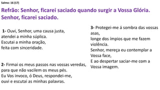 Salmo: 16 (17)
Refrão: Senhor, ficarei saciado quando surgir a Vossa Glória.
Senhor, ficarei saciado.
1- Ouvi, Senhor, uma causa justa,
atendei a minha súplica.
Escutai a minha oração,
feita com sinceridade.
2- Firmai os meus passos nas vossas veredas,
para que não vacilem os meus pés.
Eu Vos invoco, ó Deus, respondei-me,
ouvi e escutai as minhas palavras.
3- Protegei-me á sombra das vossas
asas,
longe dos ímpios que me fazem
violência.
Senhor, mereça eu contemplar a
Vossa face,
E ao despertar saciar-me com a
Vossa imagem.
 