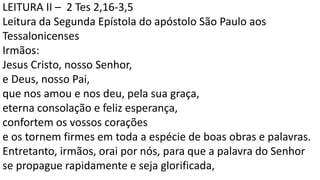 LEITURA II – 2 Tes 2,16-3,5
Leitura da Segunda Epístola do apóstolo São Paulo aos
Tessalonicenses
Irmãos:
Jesus Cristo, nosso Senhor,
e Deus, nosso Pai,
que nos amou e nos deu, pela sua graça,
eterna consolação e feliz esperança,
confortem os vossos corações
e os tornem firmes em toda a espécie de boas obras e palavras.
Entretanto, irmãos, orai por nós, para que a palavra do Senhor
se propague rapidamente e seja glorificada,
 