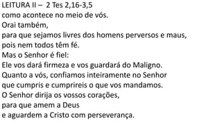 LEITURA II – 2 Tes 2,16-3,5
como acontece no meio de vós.
Orai também,
para que sejamos livres dos homens perversos e maus,
pois nem todos têm fé.
Mas o Senhor é fiel:
Ele vos dará firmeza e vos guardará do Maligno.
Quanto a vós, confiamos inteiramente no Senhor
que cumpris e cumprireis o que vos mandamos.
O Senhor dirija os vossos corações,
para que amem a Deus
e aguardem a Cristo com perseverança.
 