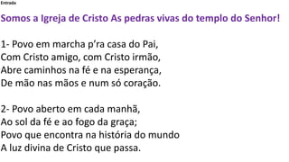 Entrada
Somos a Igreja de Cristo As pedras vivas do templo do Senhor!
1- Povo em marcha p’ra casa do Pai,
Com Cristo amigo, com Cristo irmão,
Abre caminhos na fé e na esperança,
De mão nas mãos e num só coração.
2- Povo aberto em cada manhã,
Ao sol da fé e ao fogo da graça;
Povo que encontra na história do mundo
A luz divina de Cristo que passa.
 