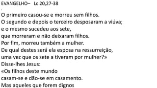 EVANGELHO– Lc 20,27-38
.
O primeiro casou-se e morreu sem filhos.
O segundo e depois o terceiro desposaram a viúva;
e o mesmo sucedeu aos sete,
que morreram e não deixaram filhos.
Por fim, morreu também a mulher.
De qual destes será ela esposa na ressurreição,
uma vez que os sete a tiveram por mulher?»
Disse-lhes Jesus:
«Os filhos deste mundo
casam-se e dão-se em casamento.
Mas aqueles que forem dignos
 