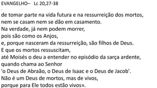 EVANGELHO– Lc 20,27-38
.
de tomar parte na vida futura e na ressurreição dos mortos,
nem se casam nem se dão em casamento.
Na verdade, já nem podem morrer,
pois são como os Anjos,
e, porque nasceram da ressurreição, são filhos de Deus.
E que os mortos ressuscitam,
até Moisés o deu a entender no episódio da sarça ardente,
quando chama ao Senhor
'o Deus de Abraão, o Deus de Isaac e o Deus de Jacob'.
Não é um Deus de mortos, mas de vivos,
porque para Ele todos estão vivos».
 