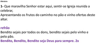 Ofertório
1- Que maravilha Senhor estar aqui, sentir-se Igreja reunida a
celebrar,
Apresentando os frutos do caminho no pão e vinho ofertas deste
altar.
refrão
Bendito sejais por todos os dons, bendito sejais pelo vinho e
pelo pão.
Bendito, Bendito, Bendito seja Deus para sempre. 2x
 