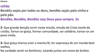 Ofertório
refrão
Bendito sejais por todos os dons, bendito sejais pelo vinho e
pelo pão.
Bendito, Bendito, Bendito seja Deus para sempre. 2x
2- Que grande benção servir nesta missão, missão de Cristo tarefa do
cristão, Tornar-se Igreja, formar comunidade, ser solidário, tornar-se um
povo irmão.
3- Que graça imensa viver a mesma fé, ter esperança de um mundo bem
melhor,
Na caridade sentir-se familiares, lutando juntos em nome do Senhor.
 