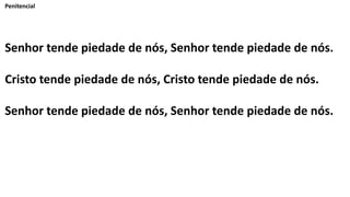 Penitencial
Senhor tende piedade de nós, Senhor tende piedade de nós.
Cristo tende piedade de nós, Cristo tende piedade de nós.
Senhor tende piedade de nós, Senhor tende piedade de nós.
 