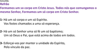 Comunhão;
Refrão
Formamos um so corpo em Cristo Jesus. Todos nós que comungamos o
mesmo Senhor, Formamos um só corpo em Cristo Senhor.
1- Há um só corpo e um só Espírito.
Vos fostes chamados a uma só esperança.
2- Há um só Senhor uma só fé um só baptismo;
Um só Deus e Pai, que está acima de todos em todos.
3- Esforçai-vos por manter a unidade do Espírito,
Pelo vínculo da paz.
 