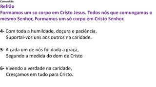 Comunhão;
Refrão
Formamos um so corpo em Cristo Jesus. Todos nós que comungamos o
mesmo Senhor, Formamos um só corpo em Cristo Senhor.
4- Com toda a humildade, doçura e paciência,
Suportai-vos uns aos outros na caridade.
5- A cada um de nós foi dada a graça,
Segundo a medida do dom de Cristo
6- Vivendo a verdade na caridade,
Cresçamos em tudo para Cristo.
 