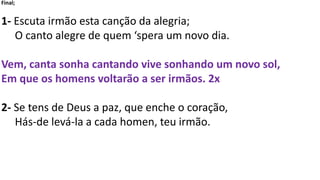 Final;
1- Escuta irmão esta canção da alegria;
O canto alegre de quem ‘spera um novo dia.
Vem, canta sonha cantando vive sonhando um novo sol,
Em que os homens voltarão a ser irmãos. 2x
2- Se tens de Deus a paz, que enche o coração,
Hás-de levá-la a cada homen, teu irmão.
 