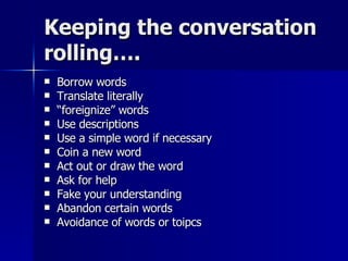 Keeping the conversation rolling…. Borrow words Translate literally “ foreignize” words Use descriptions Use a simple word if necessary Coin a new word Act out or draw the word Ask for help Fake your understanding Abandon certain words Avoidance of words or toipcs 