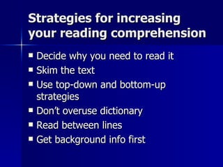 Strategies for increasing your reading comprehension Decide why you need to read it Skim the text Use top-down and bottom-up strategies Don’t overuse dictionary Read between lines Get background info first 