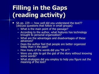 Filling in the Gaps (reading activity) SA pp. 229 --- how well did you understand the text?? (discuss questions that follow in small groups) What is the main point of the passage? According to the author, what features has technology brought to personal organization? What are the advantages and disadvantages of these advances? Does the author feel that people are better organized today than n the past? How many of the words did you “fill in”? Were you able to get the gist of the story without knowing some words? What strategies did you employ to help you figure out the meaning of the text? 