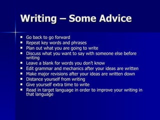 Writing – Some Advice Go back to go forward Repeat key words and phrases Plan out what you are going to write Discuss what you want to say with someone else before writing Leave a blank for words you don’t know Edit grammar and mechanics after your ideas are written Make major revisions after your ideas are written down Distance yourself from writing Give yourself extra time to write Read in target language in order to improve your writing in that language 