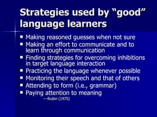 Strategies used by “good” language learners Making reasoned guesses when not sure Making an effort to communicate and to learn through communication Finding strategies for overcoming inhibitions in target language interaction Practicing the language whenever possible Monitoring their speech and that of others Attending to form (i.e., grammar) Paying attention to meaning ---Rubin (1975) 