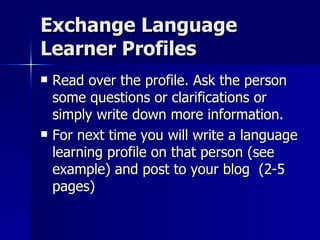 Exchange Language Learner Profiles Read over the profile. Ask the person some questions or clarifications or simply write down more information. For next time you will write a language learning profile on that person (see example) and post to your blog  (2-5 pages) 
