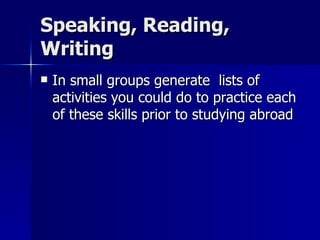 Speaking, Reading, Writing In small groups generate  lists of activities you could do to practice each of these skills prior to studying abroad 