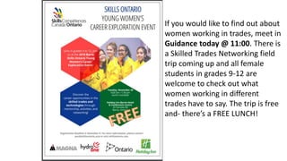 If you would like to find out about
women working in trades, meet in
Guidance today @ 11:00. There is
a Skilled Trades Networking field
trip coming up and all female
students in grades 9-12 are
welcome to check out what
women working in different
trades have to say. The trip is free
and- there’s a FREE LUNCH!
 