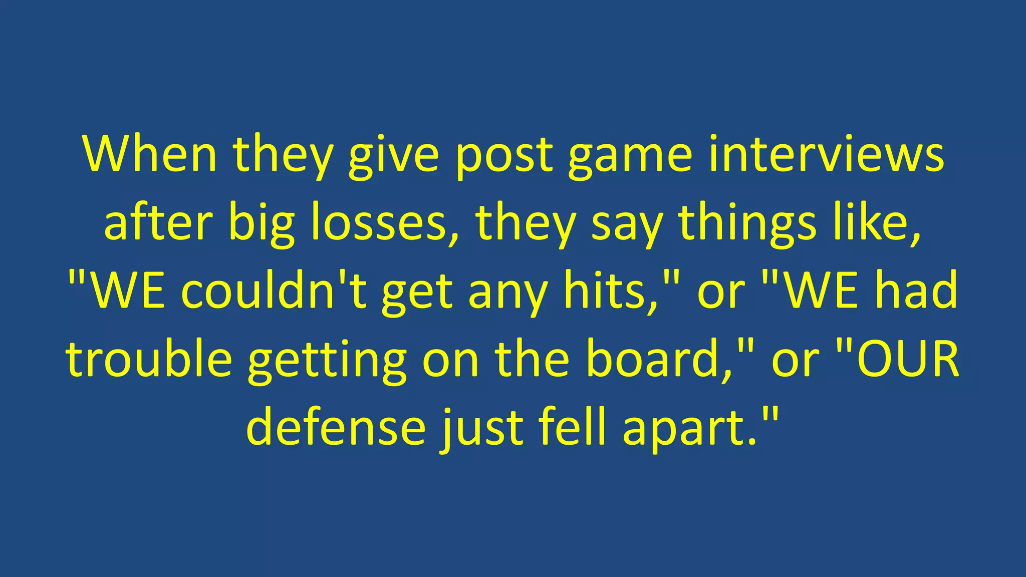 When they give post game interviews
after big losses, they say things like,
"WE couldn't get any hits," or "WE had
trouble getting on the board," or "OUR
defense just fell apart."
 
