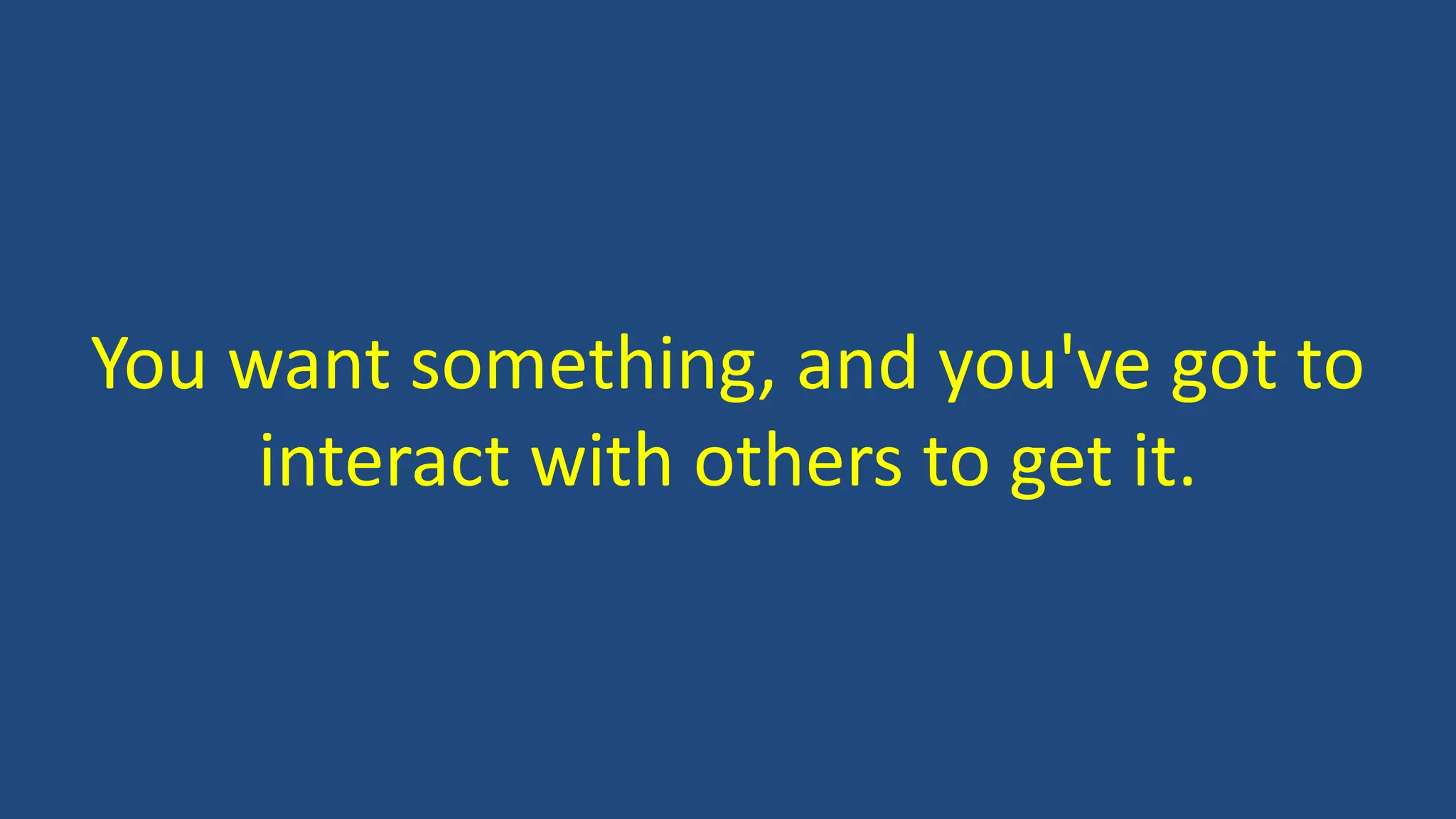 You want something, and you've got to
interact with others to get it.
 