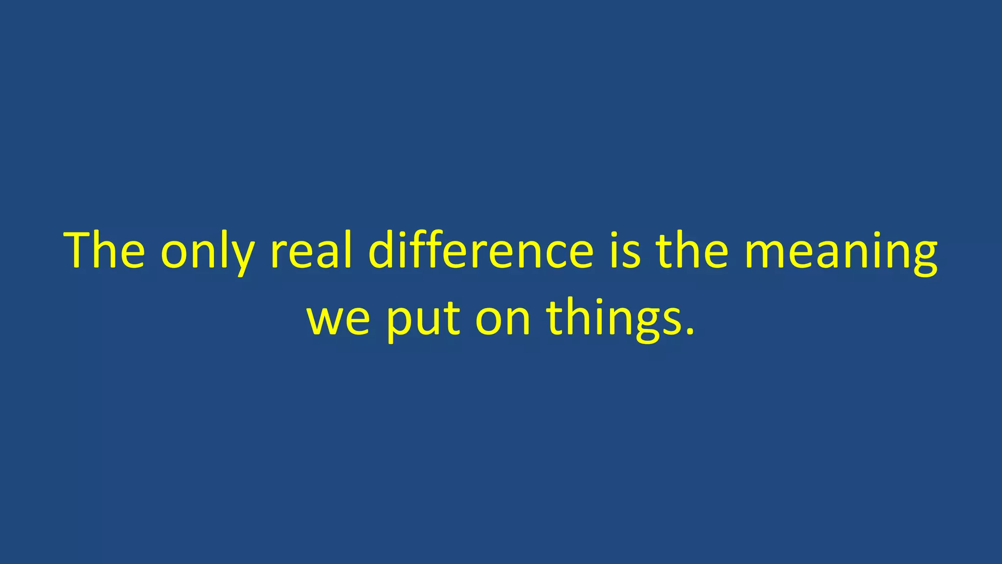 The only real difference is the meaning
we put on things.
 