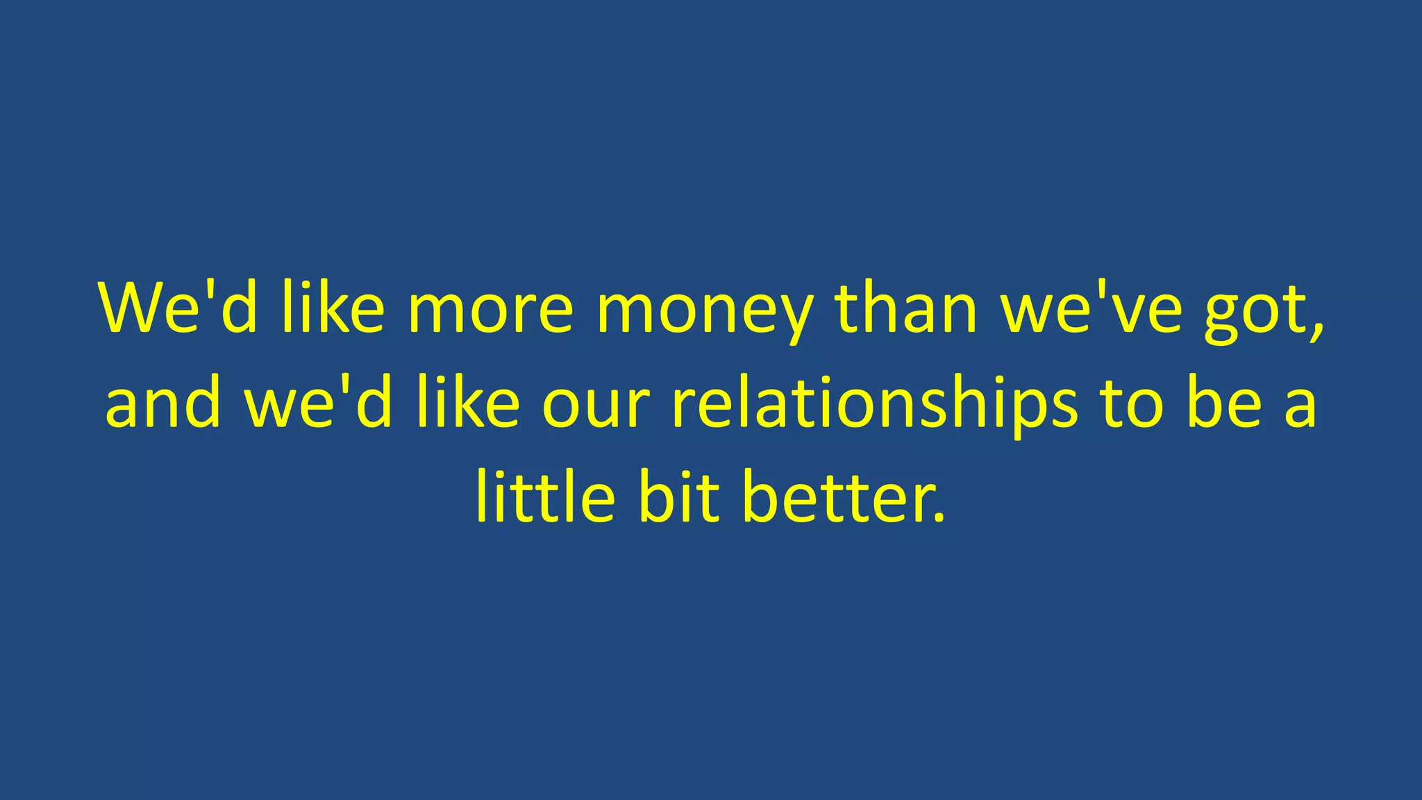 We'd like more money than we've got,
and we'd like our relationships to be a
little bit better.
 