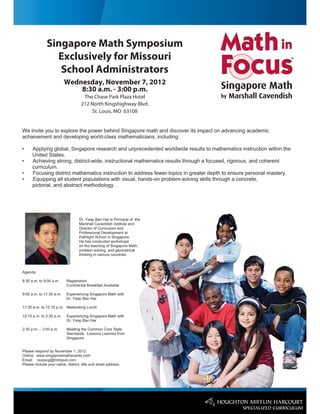 Singapore Math Symposium
                Exclusively for Missouri
                 School Administrators
                          Wednesday, November 7, 2012
                              8:30 a.m. - 3:00 p.m.
                                    The Chase Park Plaza Hotel
                                   212 North Kingshighway Blvd.
                                       St. Louis, MO 63108


We invite you to explore the power behind Singapore math and discover its impact on advancing academic
achievement and developing world-class mathematicians, including:

•     Applying global, Singapore research and unprecedented worldwide results to mathematics instruction within the
      United States.
•     Achieving strong, district-wide, instructional mathematics results through a focused, rigorous, and coherent
      curriculum.
•     Focusing district mathematics instruction to address fewer topics in greater depth to ensure personal mastery.
•     Equipping all student populations with visual, hands-on problem-solving skills through a concrete,
      pictorial, and abstract methodology.




                                  Dr. Yeap Ban Har is Principal of the
                                  Marshall Cavendish Institute and
                                  Director of Curriculum and
                                  Professional Development at
                                  Pathlight School in Singapore.
                                  He has conducted workshops
                                  on the teaching of Singapore Math,
                                  problem solving, and geometrical
                                  thinking in various countries.



Agenda:

8:30 a.m. to 9:00 a.m.    Registration
                          Continental Breakfast Available

9:00 a.m. to 11:30 a.m.   Experiencing Singapore Math with
                          Dr. Yeap Ban Har

11:30 a.m. to 12:15 p.m. Networking Lunch

12:15 p.m. to 2:30 p.m.   Experiencing Singapore Math with
                          Dr. Yeap Ban Har

2:30 p.m. – 3:00 p.m.     Meeting the Common Core State
                          Standards: Lessons Learned from
                          Singapore


Please respond by November 1, 2012
Online: www.singaporemathevents.com
Email: rsvpscg@hmhpub.com
Please include your name, district, title and email address
 