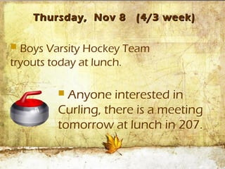 Thursday, Nov 8    (4/3 week)

 Boys Varsity Hockey Team
tryouts today at lunch.

         Anyone interested in
        Curling, there is a meeting
        tomorrow at lunch in 207.
 