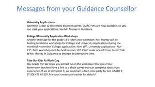 University Applications
Attention Grade 12 University-bound students. OUAC PINs are now available, so you
can start your applications. See Mr. Murray in Guidance.
College/University Application Workshops
Another message for the grade 12’s- Mark your calendars! Mr. Murray will be
hosting lunchtime workshops for College and University Applications during the
month of November. College applications- Nov 19th. University applications- Nov
21st. Both workshops will be held in room 107. Can’t make one of those dates? Talk
to Mr. Murray in Guidance to arrange an alternative time.
Take Our Kids To Work Day
Hey Grade 9’s! We hope you all had fun in the workplace this week! Your
homeroom teachers have a link to a short survey you can complete about your
experience. If we all complete it, we could win a free pizza party for ALL GRADE 9
STUDENTS AT SCI! Ask your homeroom teacher for details!
 