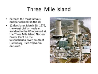 Three Mile Island
• Perhaps the most famous
nuclear accident in the US
• 12 days later, March 28, 1979,
the worst civilian nuclear
accident in the US occurred at
the Three Mile Island Nuclear
Power Plant on the
Susquehanna River, south of
Harrisburg, Pennsylvania
occurred.
 
