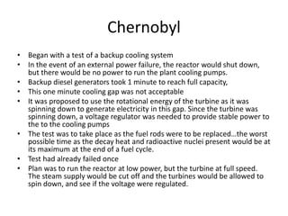 Chernobyl
• Began with a test of a backup cooling system
• In the event of an external power failure, the reactor would shut down,
but there would be no power to run the plant cooling pumps.
• Backup diesel generators took 1 minute to reach full capacity,
• This one minute cooling gap was not acceptable
• It was proposed to use the rotational energy of the turbine as it was
spinning down to generate electricity in this gap. Since the turbine was
spinning down, a voltage regulator was needed to provide stable power to
the to the cooling pumps
• The test was to take place as the fuel rods were to be replaced…the worst
possible time as the decay heat and radioactive nuclei present would be at
its maximum at the end of a fuel cycle.
• Test had already failed once
• Plan was to run the reactor at low power, but the turbine at full speed.
The steam supply would be cut off and the turbines would be allowed to
spin down, and see if the voltage were regulated.
 