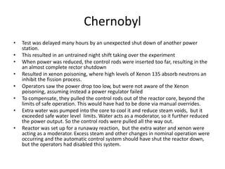 Chernobyl
• Test was delayed many hours by an unexpected shut down of another power
station.
• This resulted in an untrained night shift taking over the experiment
• When power was reduced, the control rods were inserted too far, resulting in the
an almost complete rector shutdown
• Resulted in xenon poisoning, where high levels of Xenon 135 absorb neutrons an
inhibit the fission process.
• Operators saw the power drop too low, but were not aware of the Xenon
poisoning, assuming instead a power regulator failed
• To compensate, they pulled the control rods out of the reactor core, beyond the
limits of safe operation. This would have had to be done via manual overrides.
• Extra water was pumped into the core to cool it and reduce steam voids, but it
exceeded safe water level limits. Water acts as a moderator, so it further reduced
the power output. So the control rods were pulled all the way out.
• Reactor was set up for a runaway reaction, but the extra water and xenon were
acting as a moderator. Excess steam and other changes in nominal operation were
occurring and the automatic control system should have shut the reactor down,
but the operators had disabled this system.
 