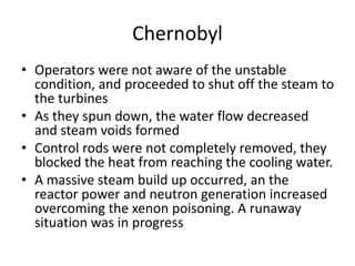 Chernobyl
• Operators were not aware of the unstable
condition, and proceeded to shut off the steam to
the turbines
• As they spun down, the water flow decreased
and steam voids formed
• Control rods were not completely removed, they
blocked the heat from reaching the cooling water.
• A massive steam build up occurred, an the
reactor power and neutron generation increased
overcoming the xenon poisoning. A runaway
situation was in progress
 