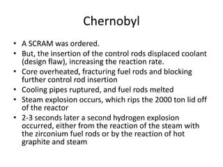 Chernobyl
• A SCRAM was ordered.
• But, the insertion of the control rods displaced coolant
(design flaw), increasing the reaction rate.
• Core overheated, fracturing fuel rods and blocking
further control rod insertion
• Cooling pipes ruptured, and fuel rods melted
• Steam explosion occurs, which rips the 2000 ton lid off
of the reactor
• 2-3 seconds later a second hydrogen explosion
occurred, either from the reaction of the steam with
the zirconium fuel rods or by the reaction of hot
graphite and steam
 