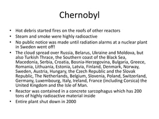 Chernobyl
• Hot debris started fires on the roofs of other reactors
• Steam and smoke were highly radioactive
• No public notice was made until radiation alarms at a nuclear plant
in Sweden went off!
• The cloud spread over Russia, Belarus, Ukraine and Moldova, but
also Turkish Thrace, the Southern coast of the Black Sea,
Macedonia, Serbia, Croatia, Bosnia-Herzegovina, Bulgaria, Greece,
Romania, Lithuania, Estonia, Latvia, Finland, Denmark, Norway,
Sweden, Austria, Hungary, the Czech Republic and the Slovak
Republic, The Netherlands, Belgium, Slovenia, Poland, Switzerland,
Germany, Luxembourg, Italy, Ireland, France (including Corsica) the
United Kingdom and the Isle of Man.
• Reactor was contained in a concrete sarcophagus which has 200
tons of highly radioactive material inside
• Entire plant shut down in 2000
 