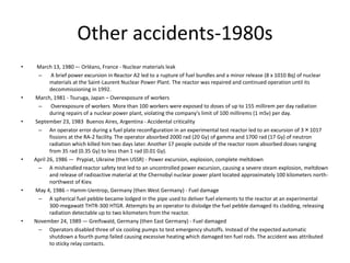 Other accidents-1980s
• March 13, 1980 –- Orléans, France - Nuclear materials leak
– A brief power excursion in Reactor A2 led to a rupture of fuel bundles and a minor release (8 x 1010 Bq) of nuclear
materials at the Saint-Laurent Nuclear Power Plant. The reactor was repaired and continued operation until its
decommissioning in 1992.
• March, 1981 - Tsuruga, Japan – Overexposure of workers
– Overexposure of workers More than 100 workers were exposed to doses of up to 155 millirem per day radiation
during repairs of a nuclear power plant, violating the company's limit of 100 millirems (1 mSv) per day.
• September 23, 1983 Buenos Aires, Argentina - Accidental criticality
– An operator error during a fuel plate reconfiguration in an experimental test reactor led to an excursion of 3×1017
fissions at the RA-2 facility. The operator absorbed 2000 rad (20 Gy) of gamma and 1700 rad (17 Gy) of neutron
radiation which killed him two days later. Another 17 people outside of the reactor room absorbed doses ranging
from 35 rad (0.35 Gy) to less than 1 rad (0.01 Gy).
• April 26, 1986 — Prypiat, Ukraine (then USSR) - Power excursion, explosion, complete meltdown
– A mishandled reactor safety test led to an uncontrolled power excursion, causing a severe steam explosion, meltdown
and release of radioactive material at the Chernobyl nuclear power plant located approximately 100 kilometers north-
northwest of Kiev.
• May 4, 1986 – Hamm-Uentrop, Germany (then West Germany) - Fuel damage
– A spherical fuel pebble became lodged in the pipe used to deliver fuel elements to the reactor at an experimental
300-megawatt THTR-300 HTGR. Attempts by an operator to dislodge the fuel pebble damaged its cladding, releasing
radiation detectable up to two kilometers from the reactor.
• November 24, 1989 — Greifswald, Germany (then East Germany) - Fuel damaged
– Operators disabled three of six cooling pumps to test emergency shutoffs. Instead of the expected automatic
shutdown a fourth pump failed causing excessive heating which damaged ten fuel rods. The accident was attributed
to sticky relay contacts.
 