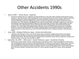 Other Accidents 1990s
• April 6, 1993 — Tomsk, Russia – Explosion
– A pressure buildup led to an explosive mechanical failure in a 34 cubic meter stainless steel reaction vessel
buried in a concrete bunker under building 201 of the radiochemical works at the Tomsk-7 Siberian Chemical
Enterprise plutonium reprocessing facility. The vessel contained a mixture of concentrated nitric acid,
uranium (8757 kg), plutonium (449 g) along with a mixture of radioactive and organic waste from a prior
extraction cycle. The explosion dislodged the concrete lid of the bunker and blew a large hole in the roof of
the building, releasing approximately 6 GBq of Pu 239 and 30 TBq of various other radionuclides into the
environment. The contamination plume extended 28 km NE of building 201, 20 km beyond the facility
property. The small village of Georgievka (pop. 200) was at the end of the fallout plume, but no fatalities,
illnesses or injuries were reported. The accident exposed 160 on-site workers and almost two thousand
cleanup workers to total doses of up to 50 mSv (the threshold limit for radiation workers is 100 mSv per 5
years)
• June, 1999 - Ishikawa Prefecture, Japan - Control rod malfunction
– Operators attempting to insert one control rod during an inspection neglected procedure and instead
withdrew three causing a 15 minute uncontrolled sustained reaction at the number 1 reactor of Shika
Nuclear Power Plant. The Hokuriku Electric Company who owned the reactor did not report this incident and
falsified records, covering it up until March, 2007.
• September 30, 1999 — INES Level 4 - Ibaraki Prefecture, Japan - Accidental criticality
– Workers put uranyl nitrate solution containing about 16.6 kg of uranium, which exceeded the critical mass,
into a precipitation tank at a uranium reprocessing facility in Tokai-mura northeast of Tokyo, Japan. The tank
was not designed to dissolve this type of solution and was not configured to prevent eventual criticality.
Three workers were exposed to (neutron) radiation doses in excess of allowable limits. Two of these workers
died. 116 other workers received lesser doses of 1 mSv or greater though not in excess of the allowable
limit..
 