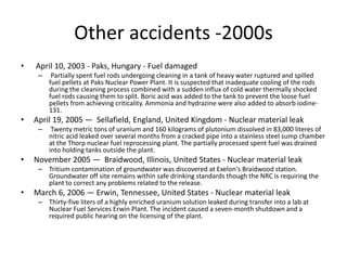 Other accidents -2000s
• April 10, 2003 - Paks, Hungary - Fuel damaged
– Partially spent fuel rods undergoing cleaning in a tank of heavy water ruptured and spilled
fuel pellets at Paks Nuclear Power Plant. It is suspected that inadequate cooling of the rods
during the cleaning process combined with a sudden influx of cold water thermally shocked
fuel rods causing them to split. Boric acid was added to the tank to prevent the loose fuel
pellets from achieving criticality. Ammonia and hydrazine were also added to absorb iodine-
131.
• April 19, 2005 — Sellafield, England, United Kingdom - Nuclear material leak
– Twenty metric tons of uranium and 160 kilograms of plutonium dissolved in 83,000 literes of
nitric acid leaked over several months from a cracked pipe into a stainless steel sump chamber
at the Thorp nuclear fuel reprocessing plant. The partially processed spent fuel was drained
into holding tanks outside the plant.
• November 2005 — Braidwood, Illinois, United States - Nuclear material leak
– Tritium contamination of groundwater was discovered at Exelon's Braidwood station.
Groundwater off site remains within safe drinking standards though the NRC is requiring the
plant to correct any problems related to the release.
• March 6, 2006 — Erwin, Tennessee, United States - Nuclear material leak
– Thirty-five liters of a highly enriched uranium solution leaked during transfer into a lab at
Nuclear Fuel Services Erwin Plant. The incident caused a seven-month shutdown and a
required public hearing on the licensing of the plant.
 