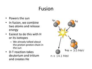 Fusion
• Powers the sun
• In fusion, we combine
two atoms and release
energy
• Easiest to do this with H
or its isotopes
– We already talked about
the proton-proton chain in
the sun
• D-T reaction-takes
deuterium and tritium
and creates He
 