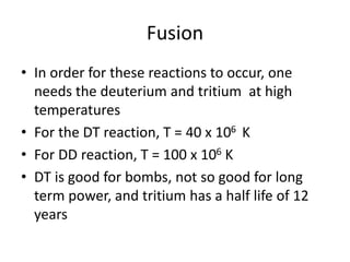 Fusion
• In order for these reactions to occur, one
needs the deuterium and tritium at high
temperatures
• For the DT reaction, T = 40 x 106 K
• For DD reaction, T = 100 x 106 K
• DT is good for bombs, not so good for long
term power, and tritium has a half life of 12
years
 