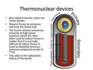 Thermonuclear devices
• Also called H bombs, these are
fusion bombs
• Require fission to compress
and heat the fusion fuel.
• The fusion releases enormous
amounts of high speed
neutrons which are then
often used to induce fission in
matter that it is normally
difficult to induce fission in
(such as depleted Uranium,
Uranium composed mostly of
238U).
• This adds to the radioactive
fallout of the bomb
 