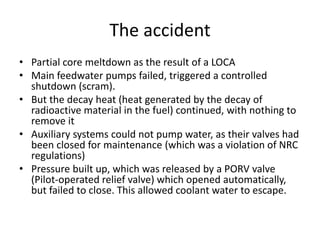 The accident
• Partial core meltdown as the result of a LOCA
• Main feedwater pumps failed, triggered a controlled
shutdown (scram).
• But the decay heat (heat generated by the decay of
radioactive material in the fuel) continued, with nothing to
remove it
• Auxiliary systems could not pump water, as their valves had
been closed for maintenance (which was a violation of NRC
regulations)
• Pressure built up, which was released by a PORV valve
(Pilot-operated relief valve) which opened automatically,
but failed to close. This allowed coolant water to escape.
 