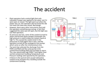 The accident
• Plant operators had a control light that only
indicated if power was applied to the valve, not if it
were open or closed. The light went out when the
power was cut, the operators did not know this did
not mean the valve was closed. Bad design.
• However, there were other instruments that told
the operators something was wrong, in fact that
suggested the valve was still open, but the light was
out! Bad operators.
• As pressure was lost, some of the coolant turned to
steam and formed steam pockets (remember the
high pressure is used to keep the coolant liquid at
high T). This caused the coolant level in the
pressurizer to look higher than it was, and the
operators turned off the emergency core pumps
which came on after the initial pressure loss.
• The tank that collected the discharge from the
PORV overfilled and the sump pump in the
containment building filled and sounded an alarm.
This, plus abnormally high PORV T and higher than
normal containment building Temperature and
Pressure readings were ignored by the operators.
• A failure in the quench tank caused radioactive
coolant to be pumped into a building outside the
containment building.
 