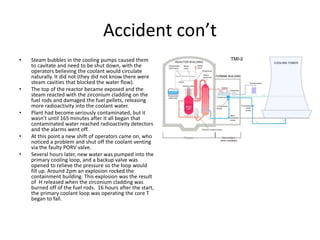 Accident con’t
• Steam bubbles in the cooling pumps caused them
to cavitate and need to be shut down, with the
operators believing the coolant would circulate
naturally. It did not (they did not know there were
steam cavities that blocked the water flow).
• The top of the reactor became exposed and the
steam reacted with the zirconium cladding on the
fuel rods and damaged the fuel pellets, releasing
more radioactivity into the coolant water.
• Plant had become seriously contaminated, but it
wasn’t until 165 minutes after it all began that
contaminated water reached radioactivity detectors
and the alarms went off.
• At this point a new shift of operators came on, who
noticed a problem and shut off the coolant venting
via the faulty PORV valve.
• Several hours later, new water was pumped into the
primary cooling loop, and a backup valve was
opened to relieve the pressure so the loop would
fill up. Around 2pm an explosion rocked the
containment building. This explosion was the result
of H released when the zirconium cladding was
burned off of the fuel rods. 16 hours after the start,
the primary coolant loop was operating the core T
began to fall.
 