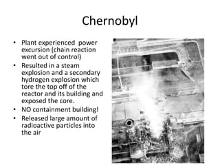 Chernobyl
• Plant experienced power
excursion (chain reaction
went out of control)
• Resulted in a steam
explosion and a secondary
hydrogen explosion which
tore the top off of the
reactor and its building and
exposed the core.
• NO containment building!
• Released large amount of
radioactive particles into
the air
 